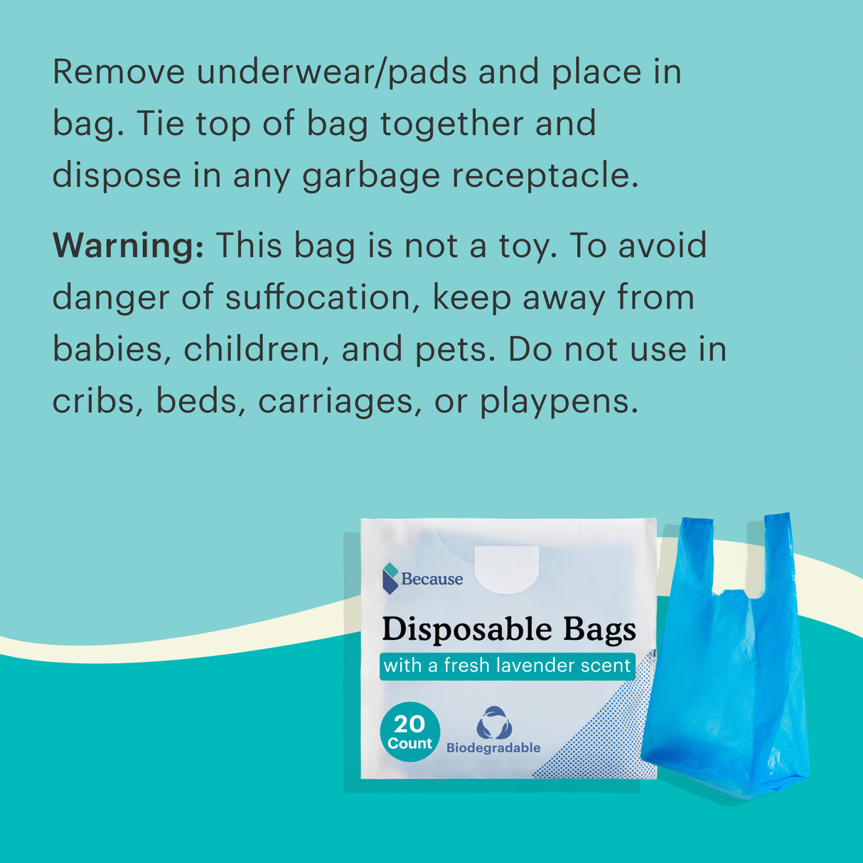 Remove underwear/pads and place in bag. Tie top of bag together and dispose in any garbage receptacle. Warning: This bag is not a toy. To avoid danger of suffocation, keep away from babies, children, and pets. Do not use in cribs, beds, carriages, or playpens.