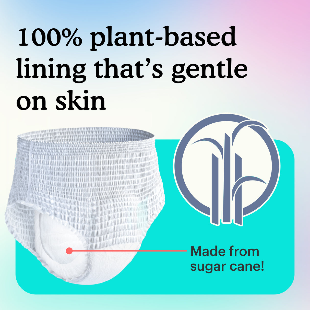 100% plant-based lining that's gentle on skin. Made from sugar cane!