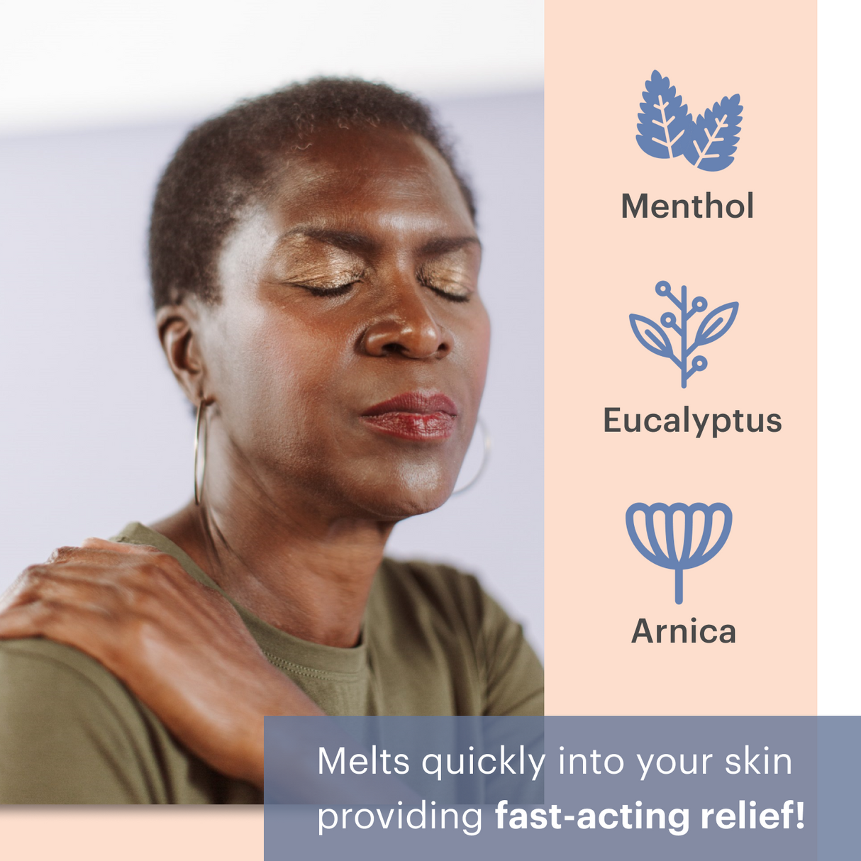 Woman closing eyes and breathing in, menthol eucalyptus arnica. Melts quickly into your skin providing fast-acting relief! 